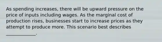 As spending increases, there will be upward pressure on the price of inputs including wages. As the marginal cost of production rises, businesses start to increase prices as they attempt to produce more. This scenario best describes _____________.