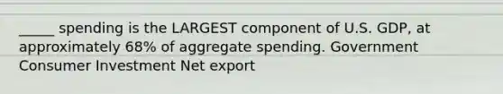 _____ spending is the LARGEST component of U.S. GDP, at approximately 68% of aggregate spending. Government Consumer Investment Net export