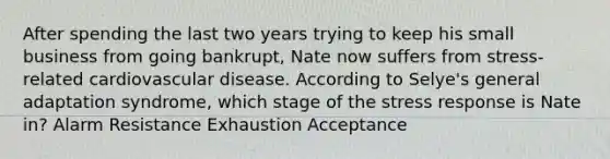 After spending the last two years trying to keep his small business from going bankrupt, Nate now suffers from stress-related cardiovascular disease. According to Selye's general adaptation syndrome, which stage of the stress response is Nate in? Alarm Resistance Exhaustion Acceptance