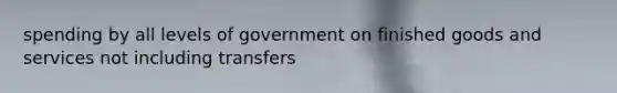 spending by all levels of government on finished goods and services not including transfers