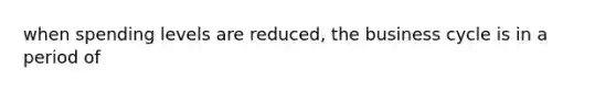 when spending levels are reduced, the business cycle is in a period of