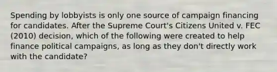 Spending by lobbyists is only one source of campaign financing for candidates. After the Supreme Court's Citizens United v. FEC (2010) decision, which of the following were created to help finance <a href='https://www.questionai.com/knowledge/krG0G9TsyN-political-campaigns' class='anchor-knowledge'>political campaigns</a>, as long as they don't directly work with the candidate?