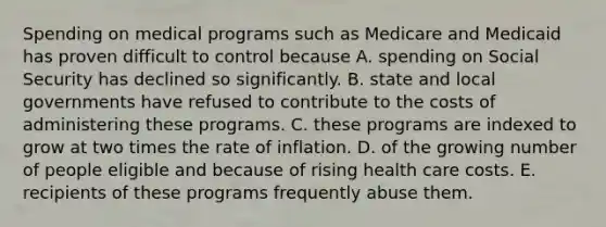 Spending on medical programs such as Medicare and Medicaid has proven difficult to control because A. spending on Social Security has declined so significantly. B. state and local governments have refused to contribute to the costs of administering these programs. C. these programs are indexed to grow at two times the rate of inflation. D. of the growing number of people eligible and because of rising health care costs. E. recipients of these programs frequently abuse them.