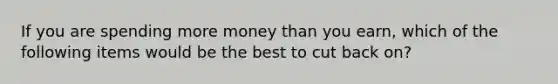 If you are spending more money than you earn, which of the following items would be the best to cut back on?