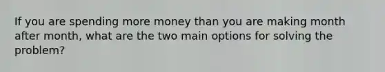 If you are spending more money than you are making month after month, what are the two main options for solving the problem?