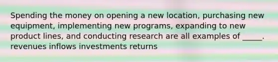 Spending the money on opening a new location, purchasing new equipment, implementing new programs, expanding to new product lines, and conducting research are all examples of _____. revenues inflows investments returns