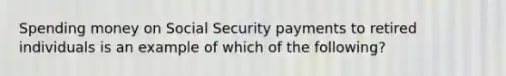 Spending money on Social Security payments to retired individuals is an example of which of the following?