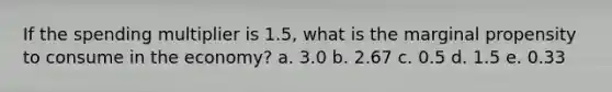 If the spending multiplier is 1.5, what is the marginal propensity to consume in the economy? a. 3.0 b. 2.67 c. 0.5 d. 1.5 e. 0.33