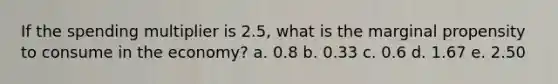 If the spending multiplier is 2.5, what is the marginal propensity to consume in the economy? a. 0.8 b. 0.33 c. 0.6 d. 1.67 e. 2.50