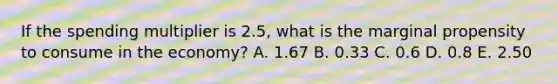 If the spending multiplier is 2.5, what is the marginal propensity to consume in the economy? A. 1.67 B. 0.33 C. 0.6 D. 0.8 E. 2.50