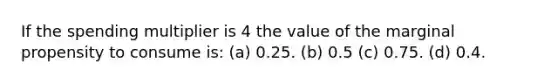 If the spending multiplier is 4 the value of the marginal propensity to consume is: (a) 0.25. (b) 0.5 (c) 0.75. (d) 0.4.