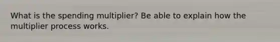 What is the spending multiplier? Be able to explain how the multiplier process works.