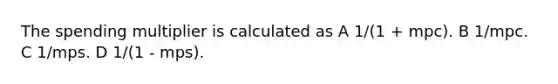 The spending multiplier is calculated as A 1/(1 + mpc). B 1/mpc. C 1/mps. D 1/(1 - mps).