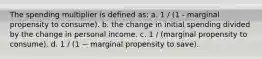 The spending multiplier is defined as: a. 1 / (1 - marginal propensity to consume). b. the change in initial spending divided by the change in personal income. c. 1 / (marginal propensity to consume). d. 1 / (1 − marginal propensity to save).