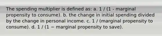 The spending multiplier is defined as: a. 1 / (1 - marginal propensity to consume). b. the change in initial spending divided by the change in personal income. c. 1 / (marginal propensity to consume). d. 1 / (1 − marginal propensity to save).