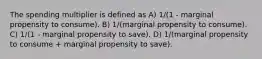 The spending multiplier is defined as A) 1/(1 - marginal propensity to consume). B) 1/(marginal propensity to consume). C) 1/(1 - marginal propensity to save). D) 1/(marginal propensity to consume + marginal propensity to save).