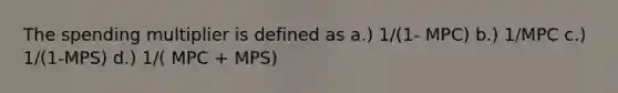 The spending multiplier is defined as a.) 1/(1- MPC) b.) 1/MPC c.) 1/(1-MPS) d.) 1/( MPC + MPS)