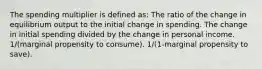 The spending multiplier is defined as: The ratio of the change in equilibrium output to the initial change in spending. The change in initial spending divided by the change in personal income. 1/(marginal propensity to consume). 1/(1-marginal propensity to save).