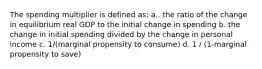 The spending multiplier is defined as: a.. the ratio of the change in equilibrium real GDP to the initial change in spending b. the change in initial spending divided by the change in personal income c. 1/(marginal propensity to consume) d. 1 / (1-marginal propensity to save)