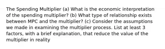 The Spending Multiplier (a) What is the economic interpretation of the spending multiplier? (b) What type of relationship exists between MPC and the multiplier? (c) Consider the assumptions we made in examining the multiplier process. List at least 3 factors, with a brief explanation, that reduce the value of the multiplier in reality