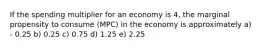 If the spending multiplier for an economy is 4, the marginal propensity to consume (MPC) in the economy is approximately a) - 0.25 b) 0.25 c) 0.75 d) 1.25 e) 2.25