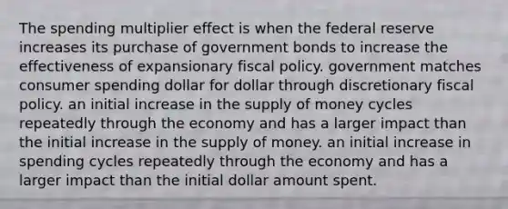 The spending multiplier effect is when the federal reserve increases its purchase of government bonds to increase the effectiveness of expansionary fiscal policy. government matches consumer spending dollar for dollar through discretionary fiscal policy. an initial increase in the supply of money cycles repeatedly through the economy and has a larger impact than the initial increase in the supply of money. an initial increase in spending cycles repeatedly through the economy and has a larger impact than the initial dollar amount spent.