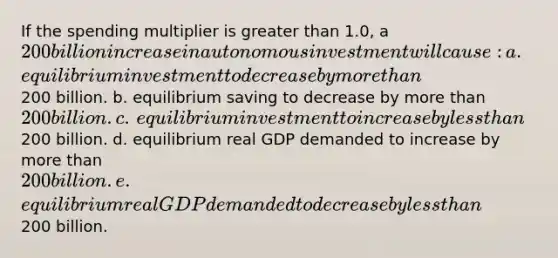 If the spending multiplier is greater than 1.0, a 200 billion increase in autonomous investment will cause:​ a. ​equilibrium investment to decrease by more than200 billion. b. ​equilibrium saving to decrease by more than 200 billion. c. ​equilibrium investment to increase by less than200 billion. d. ​equilibrium real GDP demanded to increase by more than 200 billion. e. ​equilibrium real GDP demanded to decrease by less than200 billion.