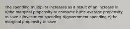 The spending multiplier increases as a result of an increase in a)the marginal propensity to consume b)the average propensity to save c)investment spending d)government spending e)the marginal propensity to save