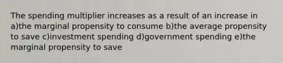 The spending multiplier increases as a result of an increase in a)the marginal propensity to consume b)the average propensity to save c)investment spending d)government spending e)the marginal propensity to save