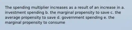 The spending multiplier increases as a result of an increase in a. investment spending b. the marginal propensity to save c. the average propensity to save d. government spending e. the marginal propensity to consume