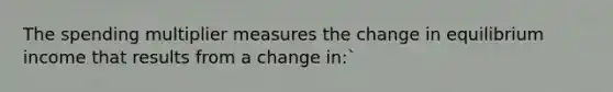 The spending multiplier measures the change in equilibrium income that results from a change in:`