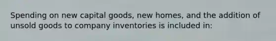 Spending on new capital goods, new homes, and the addition of unsold goods to company inventories is included in: