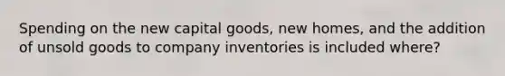 Spending on the new capital goods, new homes, and the addition of unsold goods to company inventories is included where?