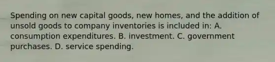 Spending on new capital goods, new homes, and the addition of unsold goods to company inventories is included in: A. consumption expenditures. B. investment. C. government purchases. D. service spending.