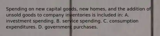 Spending on new capital goods, new homes, and the addition of unsold goods to company inventories is included in: A. investment spending. B. service spending. C. consumption expenditures. D. government purchases.