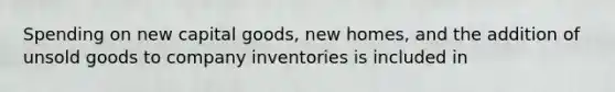 Spending on new capital goods, new homes, and the addition of unsold goods to company inventories is included in