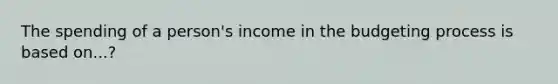 The spending of a person's income in the budgeting process is based on...?