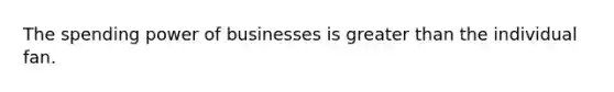 The spending power of businesses is greater than the individual fan.