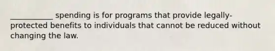 ___________ spending is for programs that provide legally-protected benefits to individuals that cannot be reduced without changing the law.