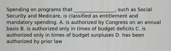 Spending on programs that _________________, such as Social Security and Medicare, is classified as entitlement and mandatory spending. A. is authorized by Congress on an annual basis B. is authorized only in times of budget deficits C. is authorized only in times of budget surpluses D. has been authorized by prior law