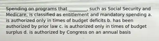 Spending on programs that ________, such as Social Security and Medicare, is classified as entitlement and mandatory spending a. is authorized only in times of budget deficits b. has been authorized by prior law c. is authorized only in times of budget surplus d. is authorized by Congress on an annual basis