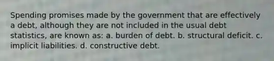 Spending promises made by the government that are effectively a debt, although they are not included in the usual debt statistics, are known as: a. burden of debt. b. structural deficit. c. implicit liabilities. d. constructive debt.