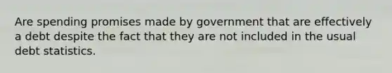 Are spending promises made by government that are effectively a debt despite the fact that they are not included in the usual debt statistics.