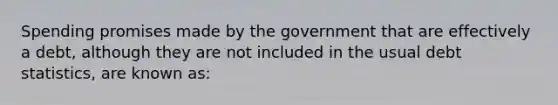 Spending promises made by the government that are effectively a debt, although they are not included in the usual debt statistics, are known as: