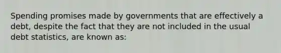 Spending promises made by governments that are effectively a debt, despite the fact that they are not included in the usual debt statistics, are known as: