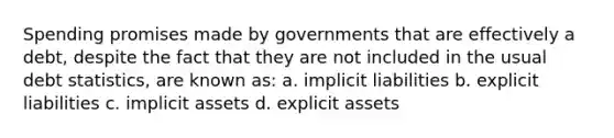 Spending promises made by governments that are effectively a debt, despite the fact that they are not included in the usual debt statistics, are known as: a. implicit liabilities b. explicit liabilities c. implicit assets d. explicit assets