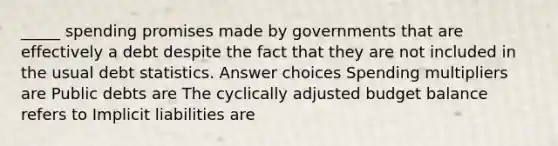 _____ spending promises made by governments that are effectively a debt despite the fact that they are not included in the usual debt statistics. Answer choices Spending multipliers are Public debts are The cyclically adjusted budget balance refers to Implicit liabilities are