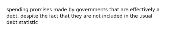 spending promises made by governments that are effectively a debt, despite the fact that they are not included in the usual debt statistic