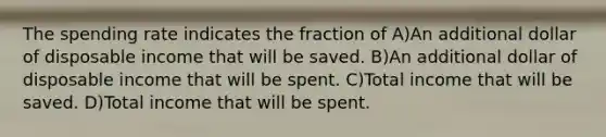 The spending rate indicates the fraction of A)An additional dollar of disposable income that will be saved. B)An additional dollar of disposable income that will be spent. C)Total income that will be saved. D)Total income that will be spent.