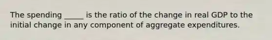 The spending _____ is the ratio of the change in real GDP to the initial change in any component of aggregate expenditures.